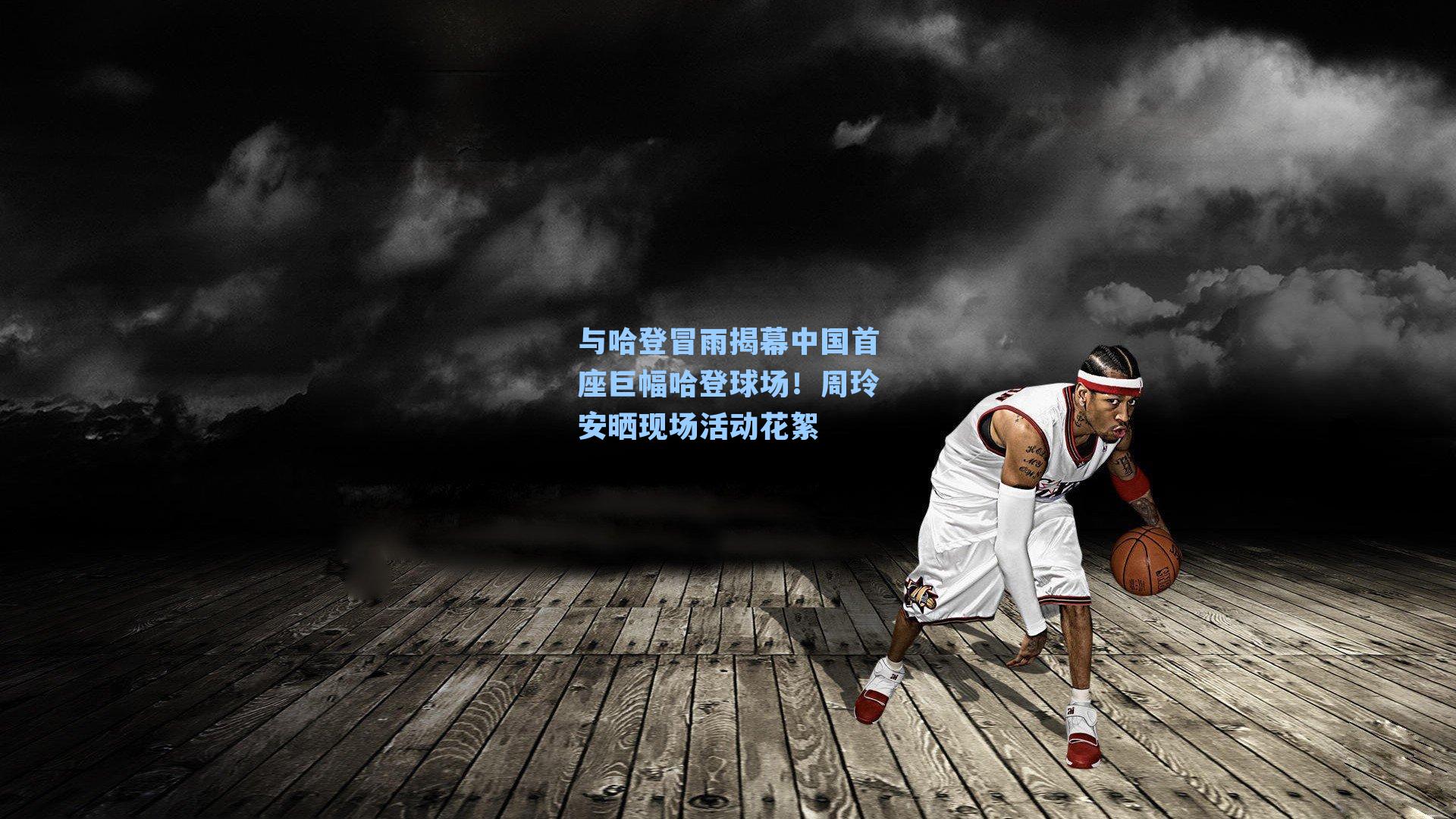 与哈登冒雨揭幕中国首座巨幅哈登球场!周玲安晒现场活动花絮