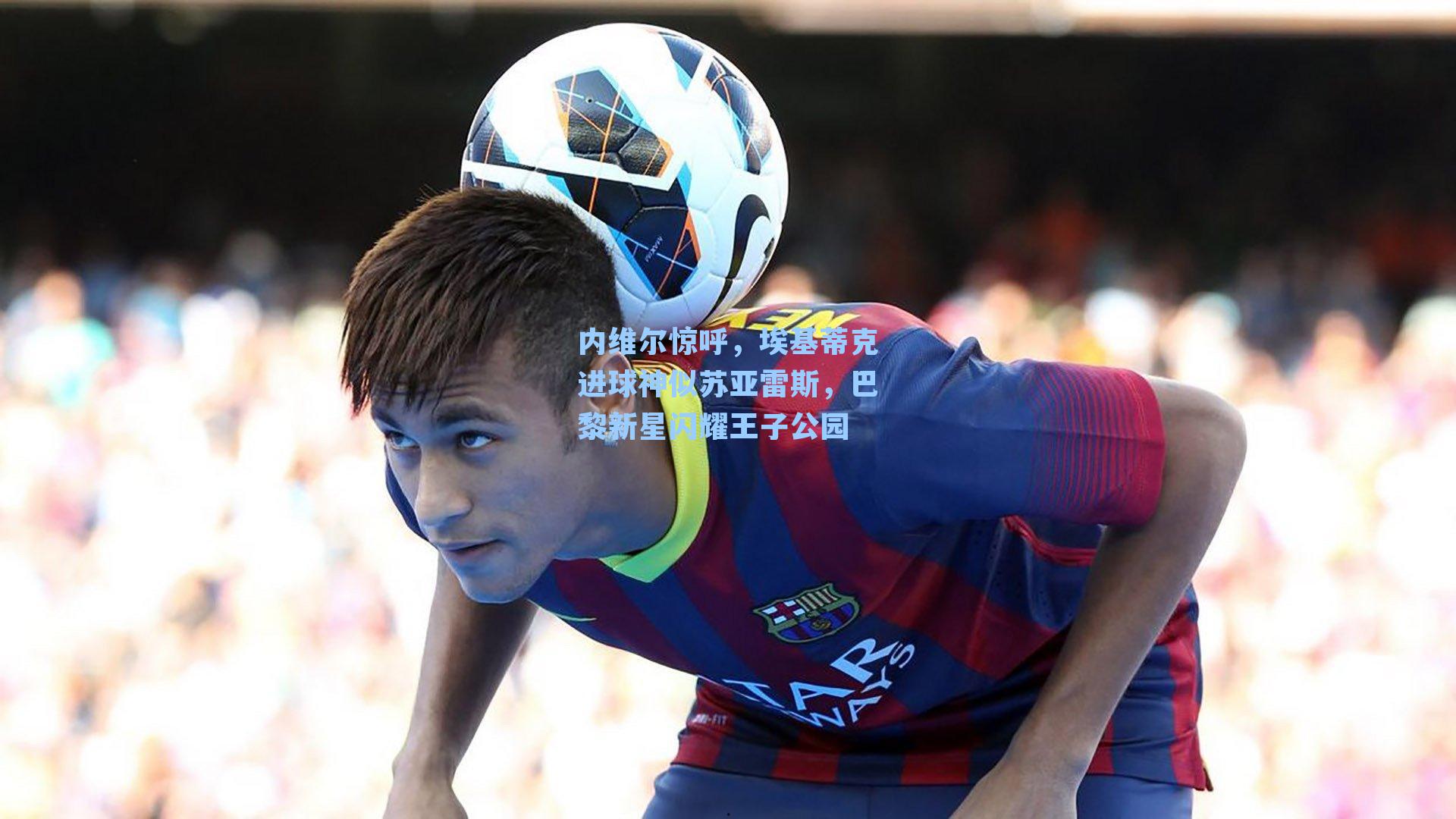 内维尔惊呼,埃基蒂克进球神似苏亚雷斯,巴黎新星闪耀王子公园